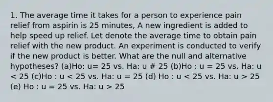 1. The average time it takes for a person to experience pain relief from aspirin is 25 minutes, A new ingredient is added to help speed up relief. Let denote the average time to obtain pain relief with the new product. An experiment is conducted to verify if the new product is better. What are the null and alternative hypotheses? (a)Ho: u= 25 vs. Ha: u # 25 (b)Ho : u = 25 vs. Ha: u 25 (e) Ho : u = 25 vs. Ha: u > 25