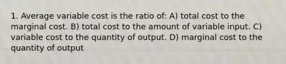 1. Average variable cost is the ratio of: A) total cost to the marginal cost. B) total cost to the amount of variable input. C) variable cost to the quantity of output. D) marginal cost to the quantity of output