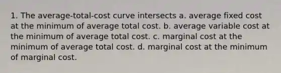 1. The average-total-cost curve intersects a. average fixed cost at the minimum of average total cost. b. average variable cost at the minimum of average total cost. c. marginal cost at the minimum of average total cost. d. marginal cost at the minimum of marginal cost.