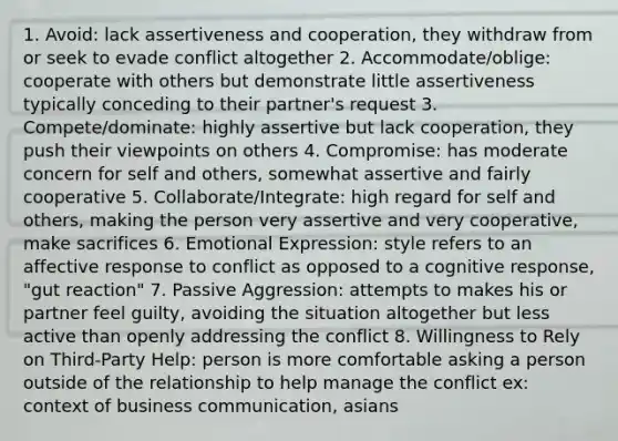 1. Avoid: lack assertiveness and cooperation, they withdraw from or seek to evade conflict altogether 2. Accommodate/oblige: cooperate with others but demonstrate little assertiveness typically conceding to their partner's request 3. Compete/dominate: highly assertive but lack cooperation, they push their viewpoints on others 4. Compromise: has moderate concern for self and others, somewhat assertive and fairly cooperative 5. Collaborate/Integrate: high regard for self and others, making the person very assertive and very cooperative, make sacrifices 6. Emotional Expression: style refers to an affective response to conflict as opposed to a cognitive response, "gut reaction" 7. Passive Aggression: attempts to makes his or partner feel guilty, avoiding the situation altogether but less active than openly addressing the conflict 8. Willingness to Rely on Third-Party Help: person is more comfortable asking a person outside of the relationship to help manage the conflict ex: context of business communication, asians