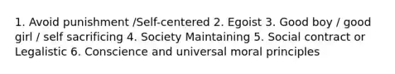 1. Avoid punishment /Self-centered 2. Egoist 3. Good boy / good girl / self sacrificing 4. Society Maintaining 5. Social contract or Legalistic 6. Conscience and universal moral principles