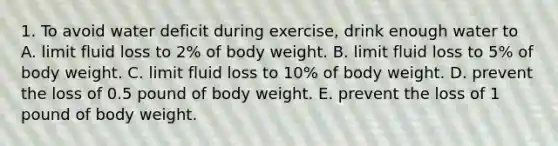 1. To avoid water deficit during exercise, drink enough water to A. limit fluid loss to 2% of body weight. B. limit fluid loss to 5% of body weight. C. limit fluid loss to 10% of body weight. D. prevent the loss of 0.5 pound of body weight. E. prevent the loss of 1 pound of body weight.