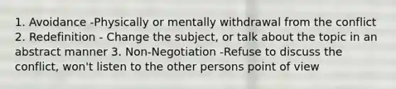 1. Avoidance -Physically or mentally withdrawal from the conflict 2. Redefinition - Change the subject, or talk about the topic in an abstract manner 3. Non-Negotiation -Refuse to discuss the conflict, won't listen to the other persons point of view