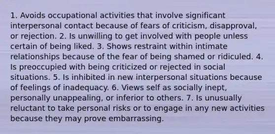 1. Avoids occupational activities that involve significant interpersonal contact because of fears of criticism, disapproval, or rejection. 2. Is unwilling to get involved with people unless certain of being liked. 3. Shows restraint within intimate relationships because of the fear of being shamed or ridiculed. 4. Is preoccupied with being criticized or rejected in social situations. 5. Is inhibited in new interpersonal situations because of feelings of inadequacy. 6. Views self as socially inept, personally unappealing, or inferior to others. 7. Is unusually reluctant to take personal risks or to engage in any new activities because they may prove embarrassing.