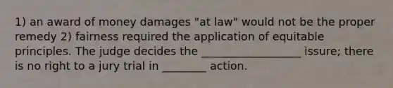 1) an award of money damages "at law" would not be the proper remedy 2) fairness required the application of equitable principles. The judge decides the __________________ issure; there is no right to a jury trial in ________ action.