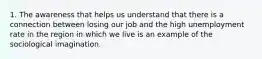 1. The awareness that helps us understand that there is a connection between losing our job and the high unemployment rate in the region in which we live is an example of the sociological imagination.