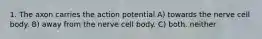 1. The axon carries the action potential A) towards the nerve cell body. B) away from the nerve cell body. C) both. neither