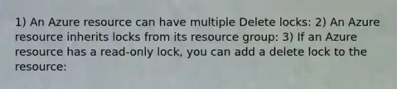 1) An Azure resource can have multiple Delete locks: 2) An Azure resource inherits locks from its resource group: 3) If an Azure resource has a read-only lock, you can add a delete lock to the resource: