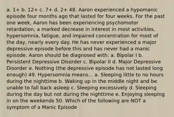 a. 1+ b. 12+ c. 7+ d. 2+ 48. Aaron experienced a hypomanic episode four months ago that lasted for four weeks. For the past one week, Aaron has been experiencing psychomotor retardation, a marked decrease in interest in most activities, hypersomnia, fatigue, and impaired concentration for most of the day, nearly every day. He has never experienced a major depressive episode before this and has never had a manic episode. Aaron should be diagnosed with: a. Bipolar I b. Persistent Depressive Disorder c. Bipolar II d. Major Depressive Disorder e. Nothing (the depressive episode has not lasted long enough) 49. Hypersomnia means... a. Sleeping little to no hours during the nighttime b. Waking up in the middle night and be unable to fall back asleep c. Sleeping excessively d. Sleeping during the day but not during the nighttime e. Enjoying sleeping in on the weekends 50. Which of the following are NOT a symptom of a Manic Episode