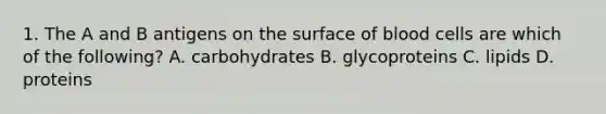 1. The A and B antigens on the surface of blood cells are which of the following? A. carbohydrates B. glycoproteins C. lipids D. proteins