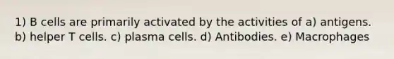 1) B cells are primarily activated by the activities of a) antigens. b) helper T cells. c) plasma cells. d) Antibodies. e) Macrophages