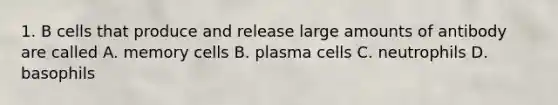 1. B cells that produce and release large amounts of antibody are called A. memory cells B. plasma cells C. neutrophils D. basophils