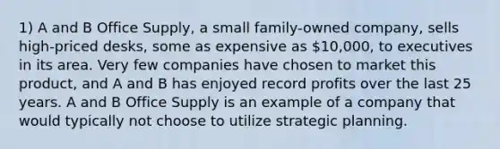 1) A and B Office Supply, a small family-owned company, sells high-priced desks, some as expensive as 10,000, to executives in its area. Very few companies have chosen to market this product, and A and B has enjoyed record profits over the last 25 years. A and B Office Supply is an example of a company that would typically not choose to utilize strategic planning.