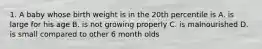 1. A baby whose birth weight is in the 20th percentile is A. is large for his age B. is not growing properly C. is malnourished D. is small compared to other 6 month olds