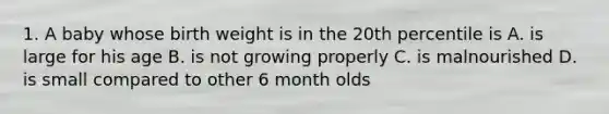 1. A baby whose birth weight is in the 20th percentile is A. is large for his age B. is not growing properly C. is malnourished D. is small compared to other 6 month olds