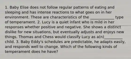 1. Baby Elise does not follow regular patterns of eating and sleeping and has intense reactions to what goes on in her environment. These are characteristics of the _____________ type of temperament. 2. Lucy is a quiet infant who is mild in her responses whether positive and negative. She shows a distinct dislike for new situations, but eventually adjusts and enjoys new things. Thomas and Chess would classify Lucy as a(n)__________ child. 3. Baby Eddy's schedules are predictable, he adapts easily, and responds well to change. Which of the following kinds of temperament does he have?