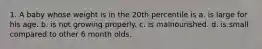 1. A baby whose weight is in the 20th percentile is a. is large for his age. b. is not growing properly. c. is malnourished. d. is small compared to other 6 month olds.