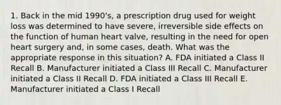 1. Back in the mid 1990's, a prescription drug used for weight loss was determined to have severe, irreversible side effects on the function of human heart valve, resulting in the need for open heart surgery and, in some cases, death. What was the appropriate response in this situation? A. FDA initiated a Class II Recall B. Manufacturer initiated a Class III Recall C. Manufacturer initiated a Class II Recall D. FDA initiated a Class III Recall E. Manufacturer initiated a Class I Recall