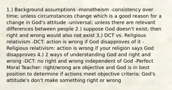 1.) Background assumptions -monotheism -consistency over time; unless circumstances change which is a good reason for a change in God's attitude -universal; unless there are relevant differences between people 2.) suppose God doesn't exist; then right and wrong would also not exist 3.) DCT vs. Religious relativism -DCT: action is wrong if God disapproves of it -Religious relativism: action is wrong if your religion says God disapproves 4.) 2 ways of understanding God and right and wrong -DCT: no right and wrong independent of God -Perfect Moral Teacher: right/wrong are objective and God is in best position to determine if actions meet objective criteria; God's attitude's don't make something right or wrong