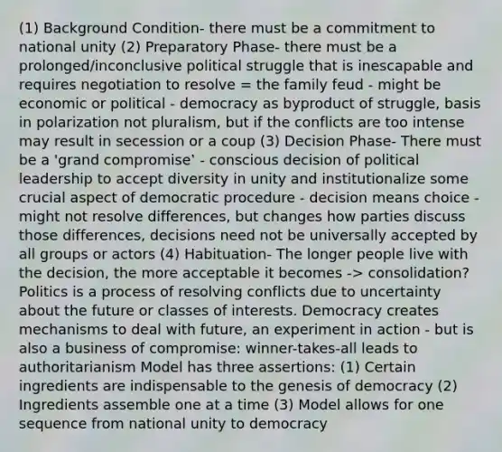 (1) Background Condition- there must be a commitment to national unity (2) Preparatory Phase- there must be a prolonged/inconclusive political struggle that is inescapable and requires negotiation to resolve = the family feud - might be economic or political - democracy as byproduct of struggle, basis in polarization not pluralism, but if the conflicts are too intense may result in secession or a coup (3) Decision Phase- There must be a 'grand compromise‛ - conscious decision of political leadership to accept diversity in unity and institutionalize some crucial aspect of democratic procedure - decision means choice - might not resolve differences, but changes how parties discuss those differences, decisions need not be universally accepted by all groups or actors (4) Habituation- The longer people live with the decision, the more acceptable it becomes -> consolidation? Politics is a process of resolving conflicts due to uncertainty about the future or classes of interests. Democracy creates mechanisms to deal with future, an experiment in action - but is also a business of compromise: winner-takes-all leads to authoritarianism Model has three assertions: (1) Certain ingredients are indispensable to the genesis of democracy (2) Ingredients assemble one at a time (3) Model allows for one sequence from national unity to democracy