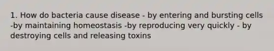 1. How do bacteria cause disease - by entering and bursting cells -by maintaining homeostasis -by reproducing very quickly - by destroying cells and releasing toxins