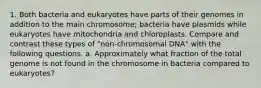 1. Both bacteria and eukaryotes have parts of their genomes in addition to the main chromosome; bacteria have plasmids while eukaryotes have mitochondria and chloroplasts. Compare and contrast these types of "non-chromosomal DNA" with the following questions. a. Approximately what fraction of the total genome is not found in the chromosome in bacteria compared to eukaryotes?