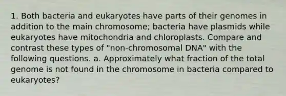 1. Both bacteria and eukaryotes have parts of their genomes in addition to the main chromosome; bacteria have plasmids while eukaryotes have mitochondria and chloroplasts. Compare and contrast these types of "non-chromosomal DNA" with the following questions. a. Approximately what fraction of the total genome is not found in the chromosome in bacteria compared to eukaryotes?