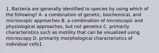 1. Bacteria are generally identified to species by using which of the following? A. a combination of genetic, biochemical, and microscopic approaches B. a combination of microscopic and physiological approaches, but not genetics C. primarily characteristics such as motility that can be visualized using microscopy D. primarily morphological characteristics of individual cells1.