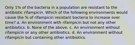 Only 1% of the bacteria in a population are resistant to the antibiotic rifampicin. Which of the following environments would cause the % of rifampicin resistant bacteria to increase over time? a. An environment with rifampicin but not any other antibiotics. b. None of the above. c. An environment without rifampicin or any other antibiotics. d. An environment without rifampicin but containing other antibiotics.