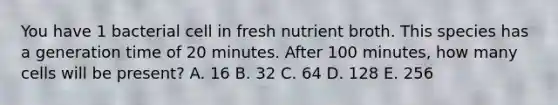 You have 1 bacterial cell in fresh nutrient broth. This species has a generation time of 20 minutes. After 100 minutes, how many cells will be present? A. 16 B. 32 C. 64 D. 128 E. 256