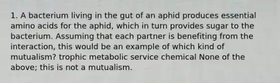 1. A bacterium living in the gut of an aphid produces essential <a href='https://www.questionai.com/knowledge/k9gb720LCl-amino-acids' class='anchor-knowledge'>amino acids</a> for the aphid, which in turn provides sugar to the bacterium. Assuming that each partner is benefiting from the interaction, this would be an example of which kind of mutualism? trophic metabolic service chemical None of the above; this is not a mutualism.