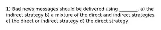 1) Bad news messages should be delivered using ________. a) the indirect strategy b) a mixture of the direct and indirect strategies c) the direct or indirect strategy d) the direct strategy