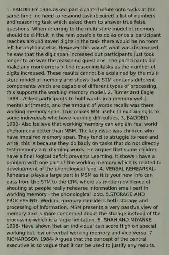 1. BADDELEY 1986-asked participants before onto tasks at the same time, no need to respond task required a list of numbers and reasoning task which asked them to answer true false questions. When referring to the multi store model of memory should be difficult in the rain possible to do as once a participant reaches around seven digits in the task there would be no room left for anything else. However this wasn't what was discovered, he saw that the digit span increased but participants just took longer to answer the reasoning questions. The participants did make any more errors in the reasoning tasks as the number of digits increased. These results cannot be explained by the multi store model of memory and shows that STM contains different components which are capable of different types of processing, this supports the working memory model. 2. Turner and Eagle 1989 - Asked participants to hold words in a memory well J mental arithmetic, and the amount of words recalls was there working memory span. This makes WM useful in explaining is to some individuals who have learning difficulties. 3. BADDELY 1990- Also believe that working memory can explain real world phenomena better than MSM. The key issue was children who have impaired memory span. They tend to struggle to read and write, this is because they do badly on tasks that do not directly test memory e.g. rhyming words. He argues that some children have a final logical deficit prevents Learning. It shows I have a problem with one part of the working memory which is related to development of the phonological loop. 4. VERBAL REHEARSAL- Rehearsal plays a large part in MSM as it is your new info can pass from the STM to the LTM, where as modern evidence of shouting at people really rehearse information small part in working memory - the phonological loop. 5.STORAGE AND PROCESSING- Working memory considers both storage and processing of information. MSM presents a very passive view of memory and is more concerned about the storage instead of the processing which is a large limitation. 6. SHAH AND MIYANKE 1996- Have shown that an individual can score High on special working but low on verbal working memory and vice versa. 7. RICHARDSON 1984- Argues that the concept of the central executive is so vague that it can be used to justify any results.