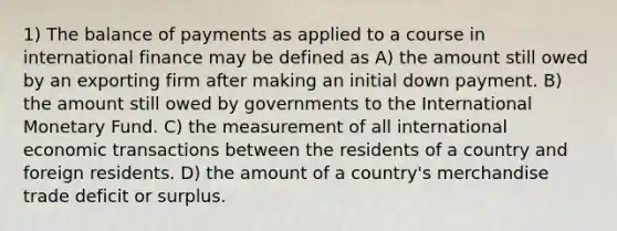 1) The balance of payments as applied to a course in international finance may be defined as A) the amount still owed by an exporting firm after making an initial down payment. B) the amount still owed by governments to the International Monetary Fund. C) the measurement of all international economic transactions between the residents of a country and foreign residents. D) the amount of a country's merchandise trade deficit or surplus.