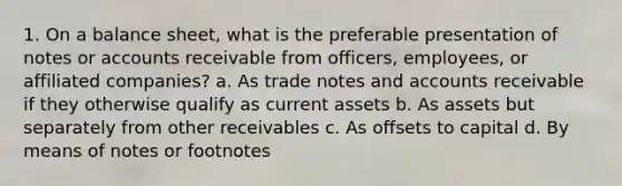 1. On a balance sheet, what is the preferable presentation of notes or accounts receivable from officers, employees, or affiliated companies? a. As trade notes and accounts receivable if they otherwise qualify as current assets b. As assets but separately from other receivables c. As offsets to capital d. By means of notes or footnotes