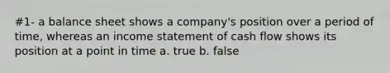 #1- a balance sheet shows a company's position over a period of time, whereas an income statement of cash flow shows its position at a point in time a. true b. false