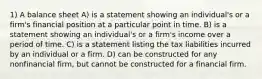 1) A balance sheet A) is a statement showing an individual's or a firm's financial position at a particular point in time. B) is a statement showing an individual's or a firm's income over a period of time. C) is a statement listing the tax liabilities incurred by an individual or a firm. D) can be constructed for any nonfinancial firm, but cannot be constructed for a financial firm.