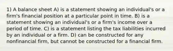 1) A balance sheet A) is a statement showing an individual's or a firm's financial position at a particular point in time. B) is a statement showing an individual's or a firm's income over a period of time. C) is a statement listing the tax liabilities incurred by an individual or a firm. D) can be constructed for any nonfinancial firm, but cannot be constructed for a financial firm.