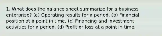 1. What does the balance sheet summarize for a business enterprise? (a) Operating results for a period. (b) Financial position at a point in time. (c) Financing and investment activities for a period. (d) Profit or loss at a point in time.