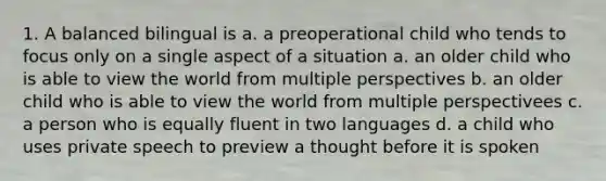 1. A balanced bilingual is a. a preoperational child who tends to focus only on a single aspect of a situation a. an older child who is able to view the world from multiple perspectives b. an older child who is able to view the world from multiple perspectivees c. a person who is equally fluent in two languages d. a child who uses private speech to preview a thought before it is spoken