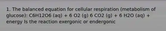 1. The balanced equation for <a href='https://www.questionai.com/knowledge/k1IqNYBAJw-cellular-respiration' class='anchor-knowledge'>cellular respiration</a> (metabolism of glucose): C6H12O6 (aq) + 6 O2 (g) 6 CO2 (g) + 6 H2O (aq) + energy Is the reaction exergonic or endergonic