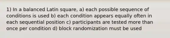 1) In a balanced Latin square, a) each possible sequence of conditions is used b) each condition appears equally often in each sequential position c) participants are tested more than once per condition d) block randomization must be used