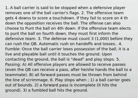 1. A ball carrier is said to be stopped when a defensive player removes one of the ball carrier's flags. 2. The offensive team gets 4 downs to score a touchdown. If they fail to score on 4 th down the opposition receives the ball. The offense can also choose to Punt the ball on 4th down. If the offensive team elects to punt the ball on fourth down, they must first inform the defensive team. 3. The defense must count 3 (1,000) before they can rush the QB. Automatic rush on handoffs and tosses.. 4. Fumble: Once the ball carrier loses possession of the ball, it is a live and playable ball until it touches the ground. Upon contacting the ground, the ball is "dead" and play stops. 5. Passing: A) All offensive players are allowed to receive passes (even the QB can receive a pass, after he/she hands the ball to a teammate). B) all forward passes must be thrown from behind the line of scrimmage. 6. Play stops when ; 1) a ball carrier goes out of bounds. 2) a forward pass is incomplete (it hits the ground). 3) a fumbled ball hits the ground.