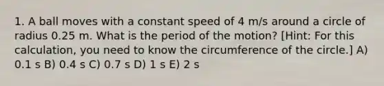 1. A ball moves with a constant speed of 4 m/s around a circle of radius 0.25 m. What is the period of the motion? [Hint: For this calculation, you need to know the circumference of the circle.] A) 0.1 s B) 0.4 s C) 0.7 s D) 1 s E) 2 s