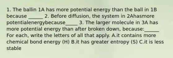 1. The ballin 1A has more potential energy than the ball in 1B because ______ 2. Before diffusion, the system in 2Ahasmore potentialenergybecause_____ 3. The larger molecule in 3A has more potential energy than after broken down, because:______ For each, write the letters of all that apply. A.it contains more chemical bond energy (H) B.it has greater entropy (S) C.it is less stable