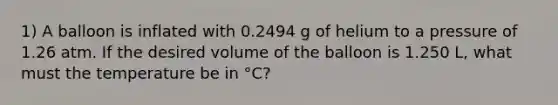 1) A balloon is inflated with 0.2494 g of helium to a pressure of 1.26 atm. If the desired volume of the balloon is 1.250 L, what must the temperature be in °C?