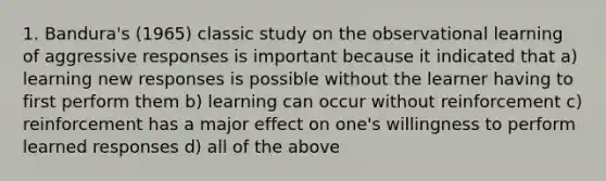 1. Bandura's (1965) classic study on the observational learning of aggressive responses is important because it indicated that a) learning new responses is possible without the learner having to first perform them b) learning can occur without reinforcement c) reinforcement has a major effect on one's willingness to perform learned responses d) all of the above