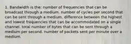 1. Bandwidth is the: number of frequencies that can be broadcast through a medium. number of cycles per second that can be sent through a medium. difference between the highest and lowest frequencies that can be accommodated on a single channel. total number of bytes that can be sent through a medium per second. number of packets sent per minute over a medium.