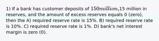 1) If a bank has customer deposits of 150 million,15 million in reserves, and the amount of excess reserves equals 0 (zero), then the A) required reserve rate is 15%. B) required reserve rate is 10%. C) required reserve rate is 1%. D) bank's net interest margin is zero (0).