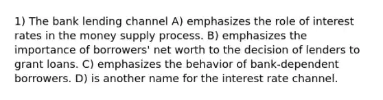 1) The bank lending channel A) emphasizes the role of interest rates in the money supply process. B) emphasizes the importance of borrowers' net worth to the decision of lenders to grant loans. C) emphasizes the behavior of bank-dependent borrowers. D) is another name for the interest rate channel.